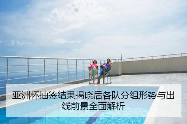 亚洲杯抽签结果揭晓后各队分组形势与出线前景全面解析