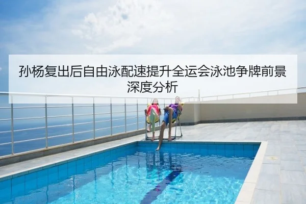 孙杨复出后自由泳配速提升全运会泳池争牌前景深度分析
