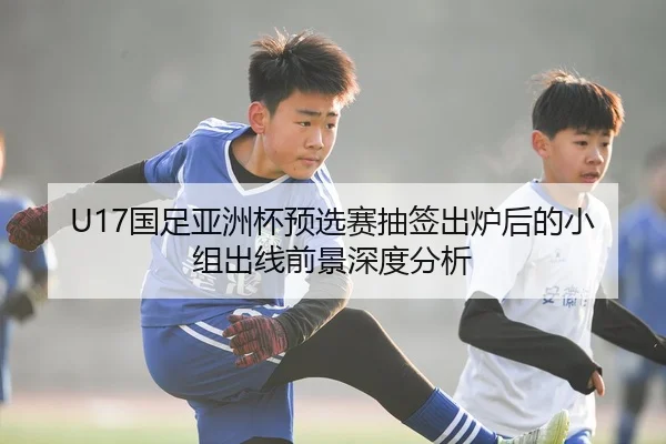 U17国足亚洲杯预选赛抽签出炉后的小组出线前景深度分析