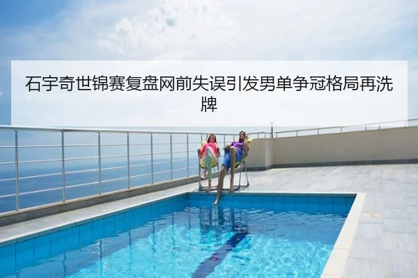 石宇奇世锦赛复盘网前失误引发男单争冠格局再洗牌