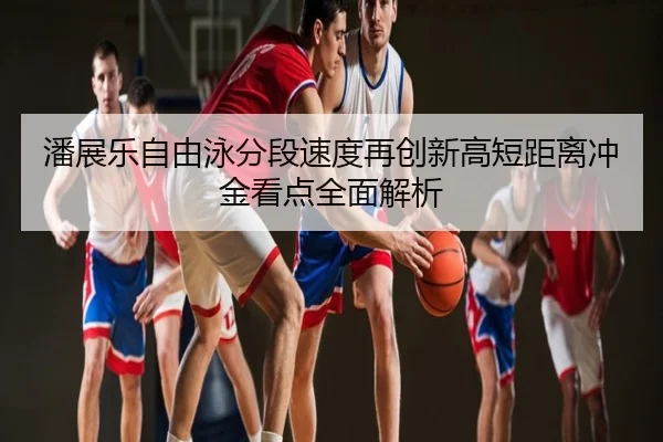 潘展乐自由泳分段速度再创新高短距离冲金看点全面解析