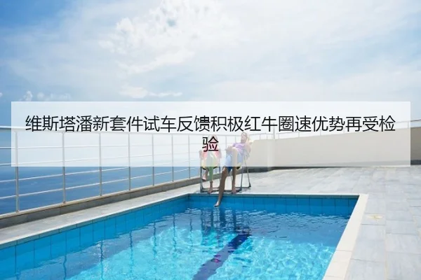 维斯塔潘新套件试车反馈积极红牛圈速优势再受检验