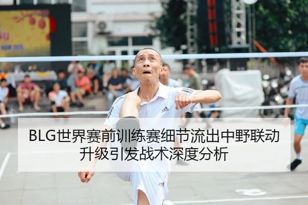 BLG世界赛前训练赛细节流出中野联动升级引发战术深度分析
